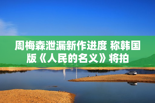 周梅森泄漏新作进度 称韩国版《人民的名义》将拍