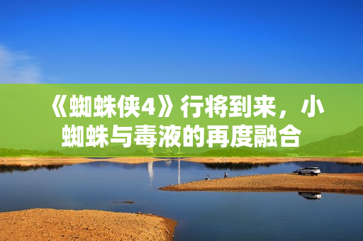 《蜘蛛侠4》行将到来，小蜘蛛与毒液的再度融合