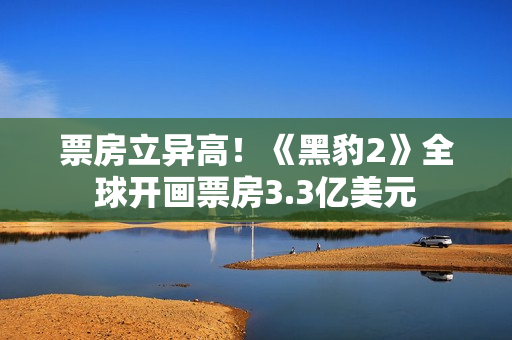 票房立异高！《黑豹2》全球开画票房3.3亿美元