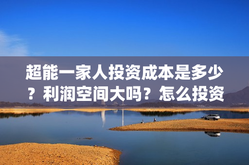 超能一家人投资成本是多少？利润空间大吗？怎么投资？(超能一家人投资门槛高吗?)