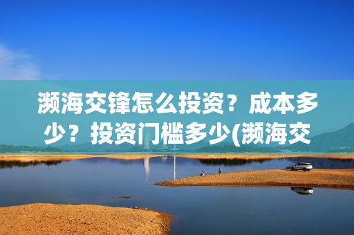 濒海交锋怎么投资?成本多少?投资门槛多少(濒海交锋最新进展) 濒海交锋怎么投资?成本多少?投资门槛多少(濒海交锋最新进展)