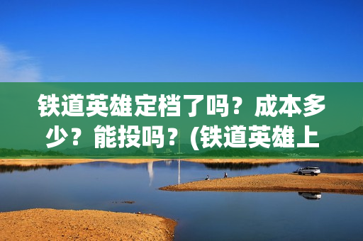 铁道英雄定档了吗？成本多少？能投吗？(铁道英雄上映预计多少票房)