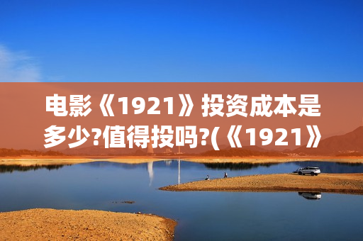 电影《1921》投资成本是多少?值得投吗?(《1921》电影简介)