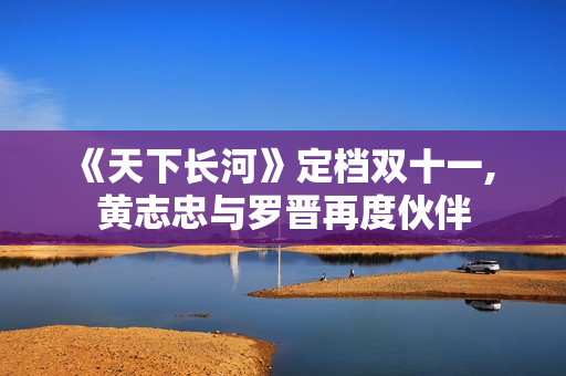 《天下长河》定档双十一, 黄志忠与罗晋再度伙伴 《天下长河》定档双十一, 黄志忠与罗晋再度伙伴