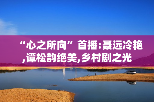 “心之所向”首播:聂远冷艳,谭松韵绝美,乡村剧之光