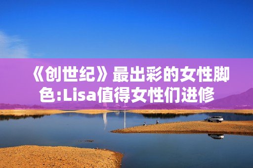 《创世纪》最出彩的女性脚色:Lisa值得女性们进修 《创世纪》最出彩的女性脚色:Lisa值得女性们进修
