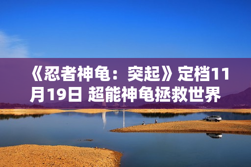 《忍者神龟:突起》定档11月19日 超能神龟拯救世界 燃爆今冬 《忍者神龟:突起》定档11月19日 超能神龟拯救世界 燃爆今冬