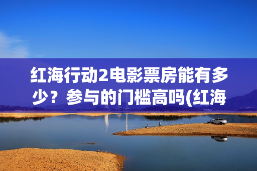 红海行动2电影票房能有多少？参与的门槛高吗(红海行动2电影播放在线观看)