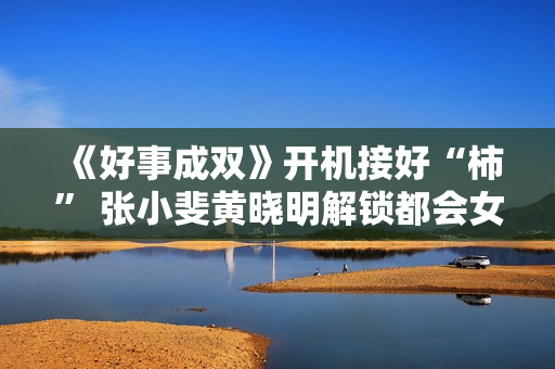 《好事成双》开机接好“柿” 张小斐黄晓明解锁都会女性题材新思路