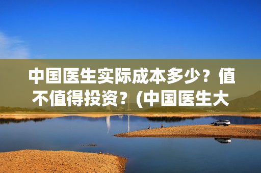 中国医生实际成本多少？值不值得投资？(中国医生大概)
