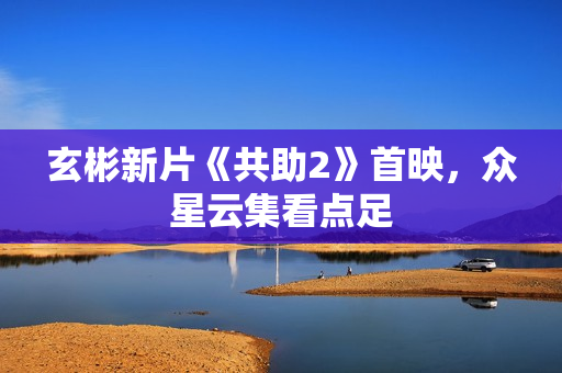 玄彬新片《共助2》首映,众星云集看点足 玄彬新片《共助2》首映,众星云集看点足