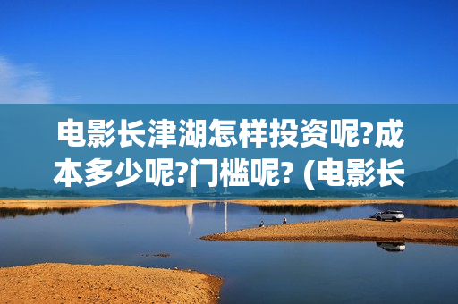 电影长津湖怎样投资呢?成本多少呢?门槛呢? (电影长津湖怎么样)