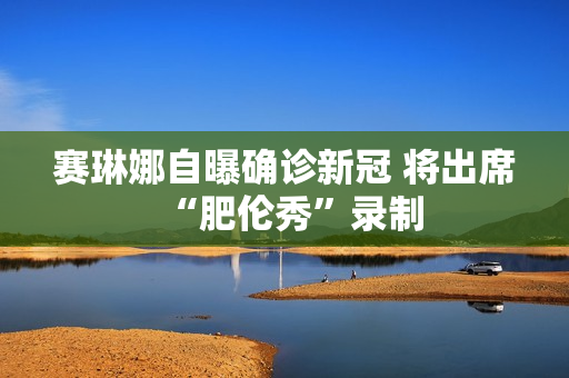 赛琳娜自曝确诊新冠 将出席“肥伦秀”录制