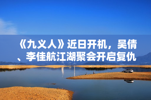 《九义人》近日开机，吴倩、李佳航江湖聚会开启复仇局