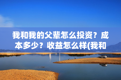 我和我的父辈怎么投资？成本多少？收益怎么样(我和我的父辈怎样样)