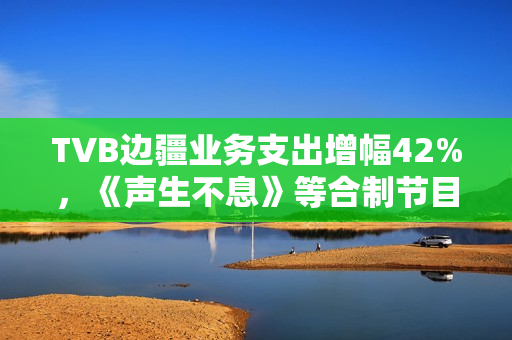 TVB边疆业务支出增幅42%,《声生不息》等合制节目奉献大 TVB边疆业务支出增幅42%,《声生不息》等合制节目奉献大