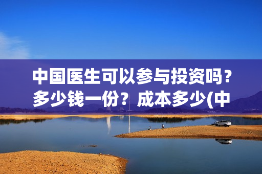 中国医生可以参与投资吗?多少钱一份?成本多少(中国医生能) 中国医生可以参与投资吗?多少钱一份?成本多少(中国医生能)
