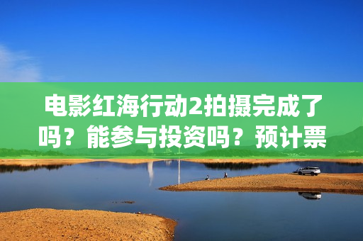 电影红海行动2拍摄完成了吗？能参与投资吗？预计票房能超过第一部吗(电影红海行动2图片)