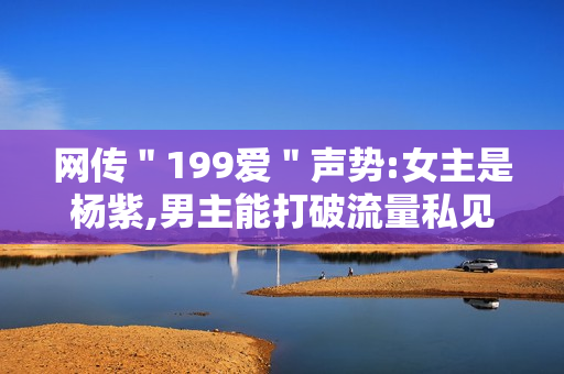 网传＂199爱＂声势:女主是杨紫,男主能打破流量私见?