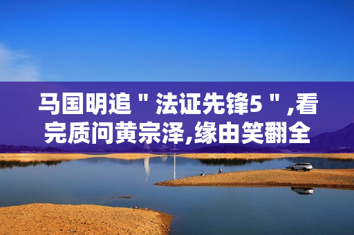 马国明追＂法证先锋5＂,看完质问黄宗泽,缘由笑翻全场