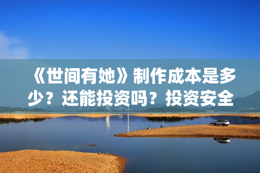 《世间有她》制作成本是多少？还能投资吗？投资安全可靠吗？(世间有她题材)