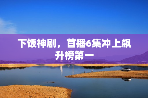 下饭神剧，首播6集冲上飙升榜第一