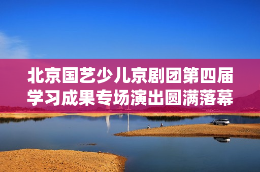北京国艺少儿京剧团第四届学习成果专场演出圆满落幕(北京国艺艺术学校电话)