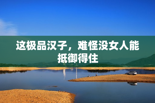 这极品汉子,难怪没女人能抵御得住 这极品汉子,难怪没女人能抵御得住