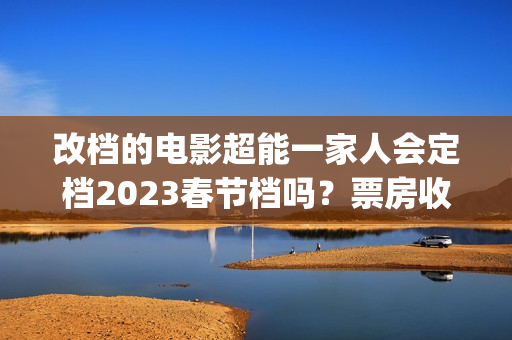改档的电影超能一家人会定档2023春节档吗？票房收益会受改档影响吗？(超能电影女主角是谁)