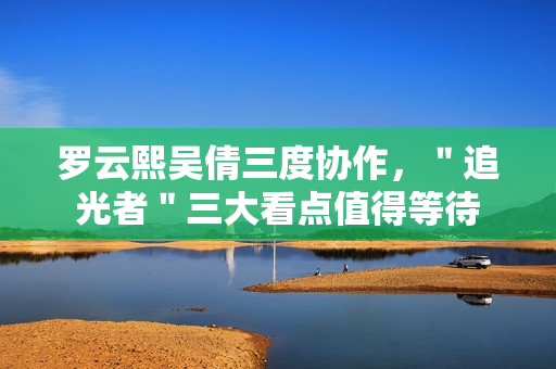 罗云熙吴倩三度协作，＂追光者＂三大看点值得等待