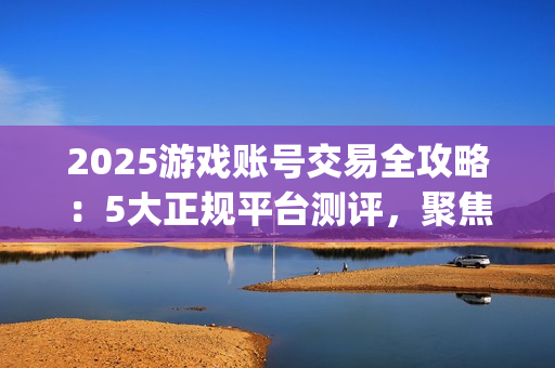 2025游戏账号交易全攻略：5大正规平台测评，聚焦安全与效率的优选指南(关于游戏账号交易是否合法)