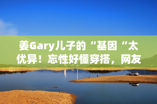 姜Gary儿子的“基因“太优异！忘性好懂穿搭，网友：组队偷孩子去吗