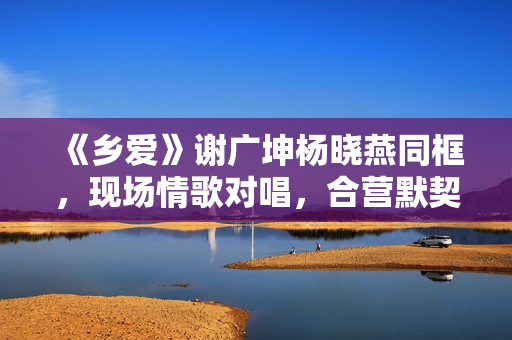 《乡爱》谢广坤杨晓燕同框，现场情歌对唱，合营默契举止密切