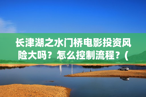 长津湖之水门桥电影投资风险大吗？怎么控制流程？(长津湖之水门桥观后感)