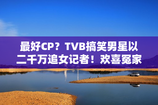 最好CP？TVB搞笑男星以二千万追女记者！欢喜冤家被赞：有化学感化