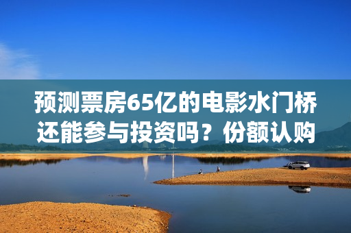 预测票房65亿的电影水门桥还能参与投资吗?份额认购怎么对接?(预测总票房) 预测票房65亿的电影水门桥还能参与投资吗?份额认购怎么对接?(预测总票房)