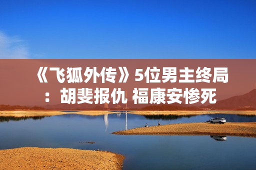 《飞狐外传》5位男主终局:胡斐报仇 福康安惨死 《飞狐外传》5位男主终局:胡斐报仇 福康安惨死