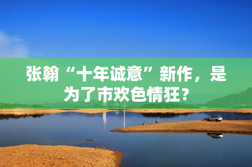 张翰“十年诚意”新作，是为了市欢色情狂？
