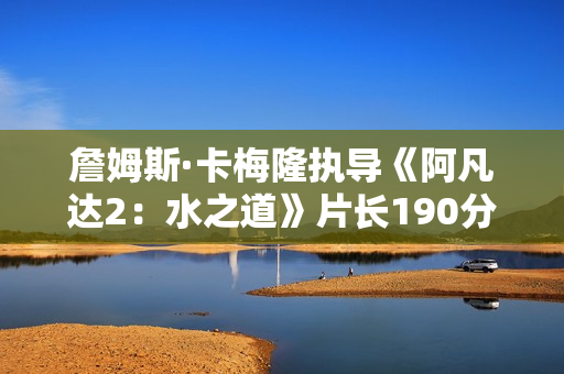 詹姆斯·卡梅隆执导《阿凡达2：水之道》片长190分钟 比前作长近半小时