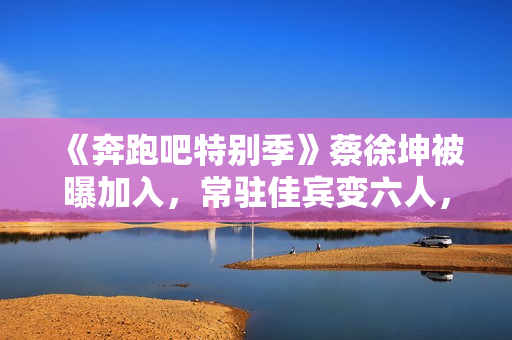 《奔跑吧特别季》蔡徐坤被曝加入，常驻佳宾变六人，王宝强或回归