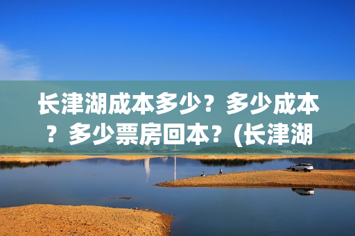 长津湖成本多少？多少成本？多少票房回本？(长津湖一共投资多少钱)