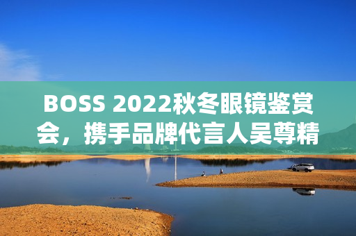 BOSS 2022秋冬眼镜鉴赏会,携手品牌代言人吴尊精彩演绎绅士之魅 BOSS 2022秋冬眼镜鉴赏会,携手品牌代言人吴尊精彩演绎绅士之魅