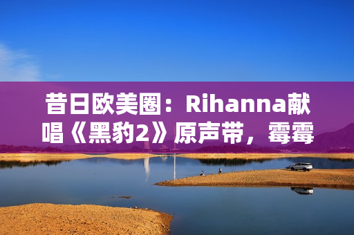 昔日欧美圈：Rihanna献唱《黑豹2》原声带，霉霉新专主打单曲确认