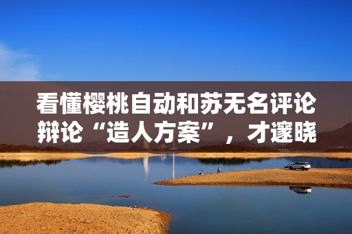 看懂樱桃自动和苏无名评论辩论“造人方案”，才邃晓她父亲的良苦专心