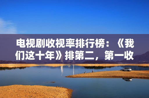 电视剧收视率排行榜：《我们这十年》排第二，第一收视高达2.095%