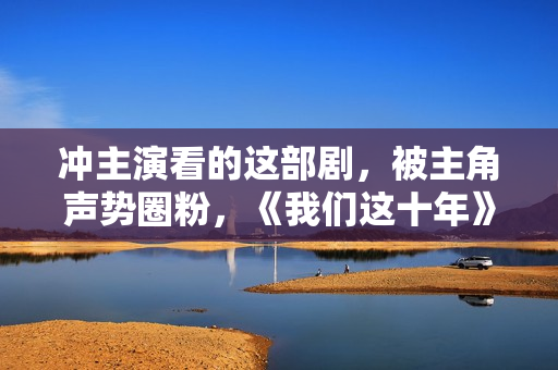 冲主演看的这部剧，被主角声势圈粉，《我们这十年》好真实,五大联赛直播，高清无告白，不卡顿，收费在线旁观！