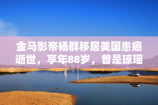 金马影帝杨群移居美国患癌逝世，享年88岁，曾是琼瑶剧第一代男主