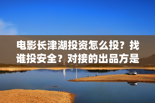 电影长津湖投资怎么投？找谁投安全？对接的出品方是哪家？(长津湖电影出资方)