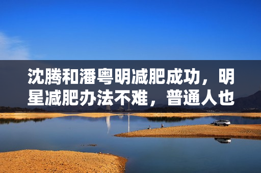 沈腾和潘粤明减肥成功，明星减肥办法不难，普通人也可以效仿