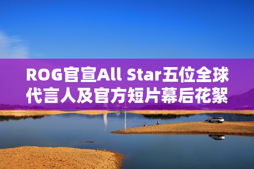 ROG官宣All Star五位全球代言人及官方短片幕后花絮